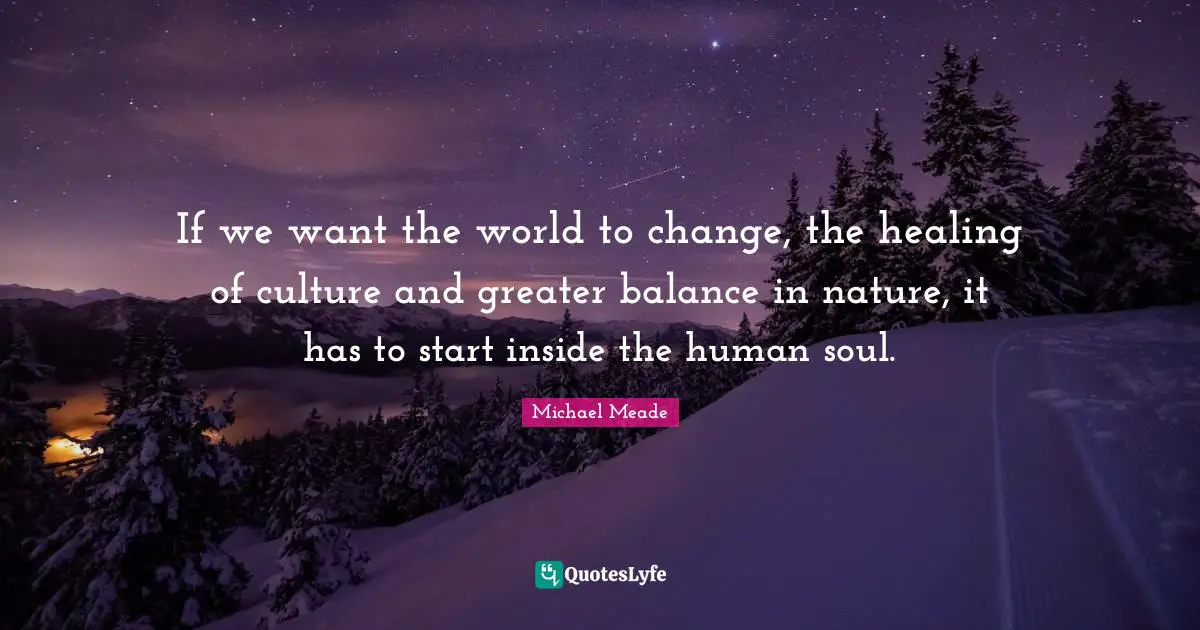 If we want the world to change, the healing of culture and greater balance in nature, it has to start inside the human soul.