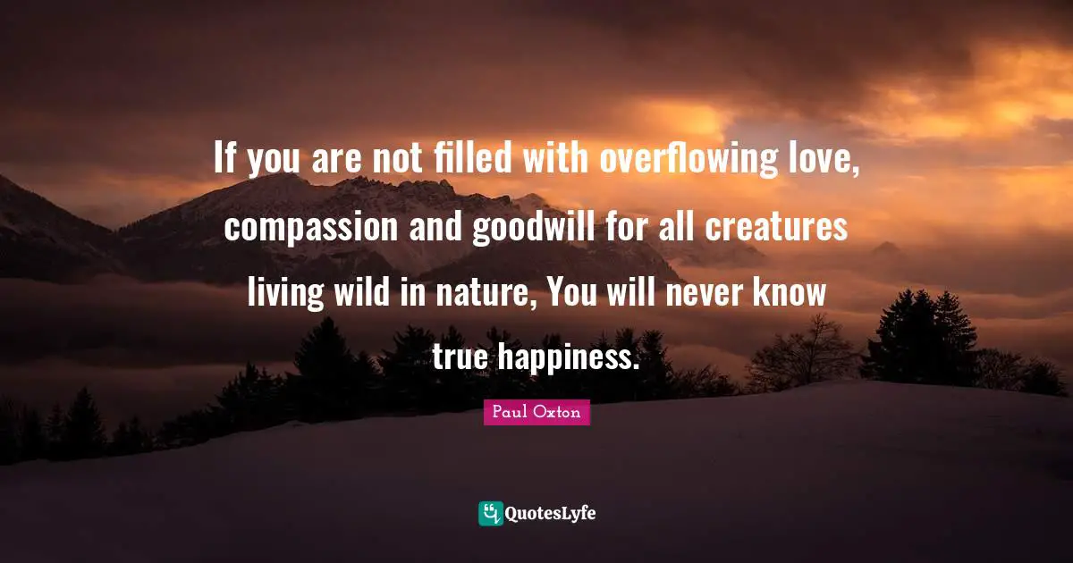 If you are not filled with overflowing love, compassion and goodwill for all creatures living wild in nature, You will never know true happiness.