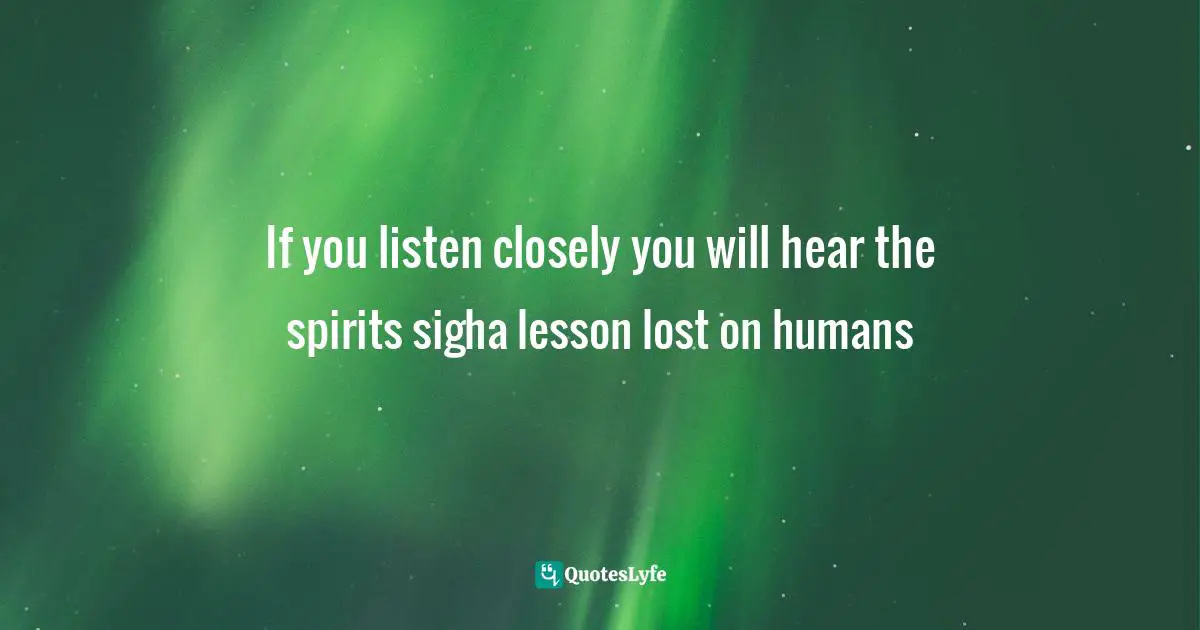 If you listen closely you will hear the spirits sigha lesson lost on humans