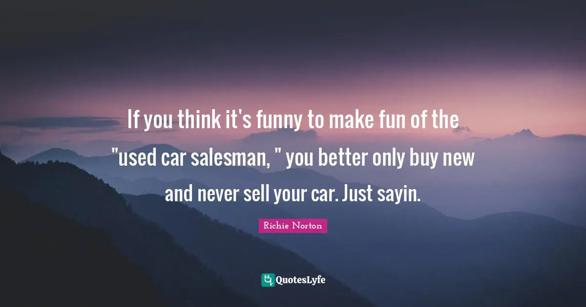 If you think it's funny to make fun of the "used car salesman, " you better only buy new and never sell your car. Just sayin.