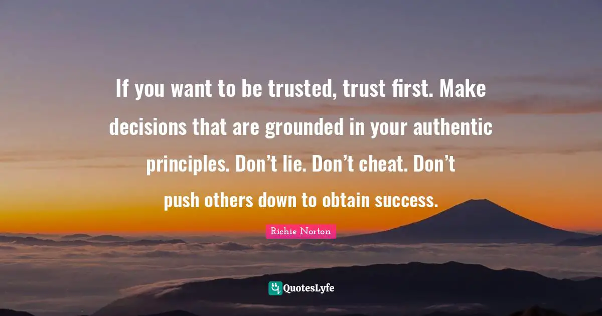 If you want to be trusted, trust first. Make decisions that are grounded in your authentic principles. Don’t lie. Don’t cheat. Don’t push others down to obtain success.