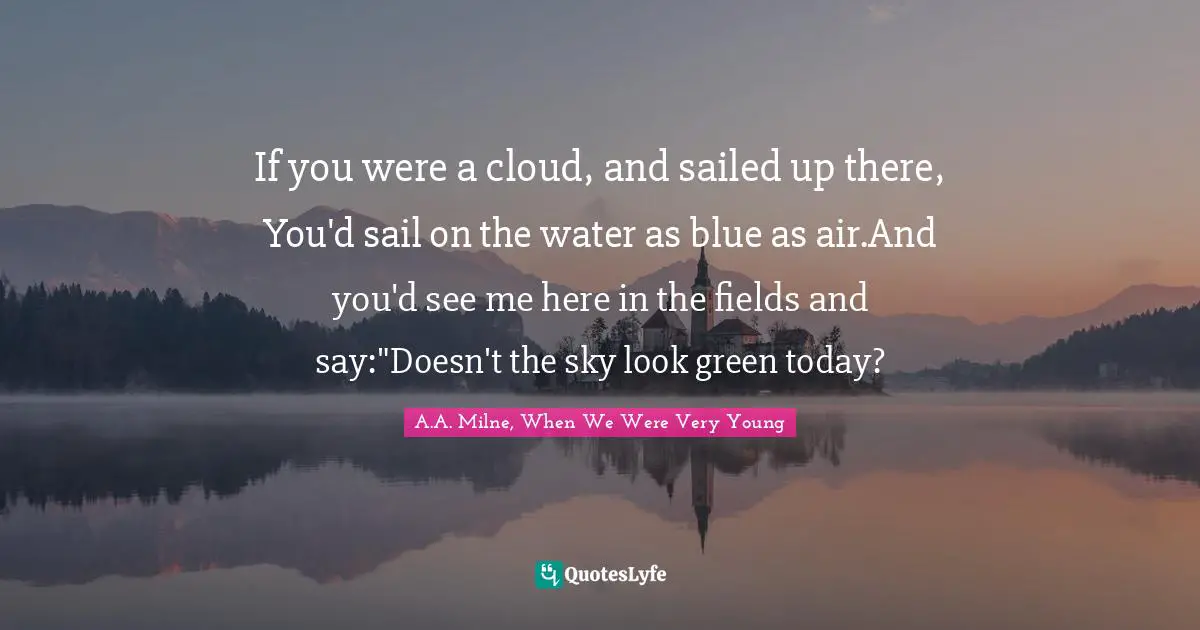 If you were a cloud, and sailed up there, You'd sail on the water as blue as air.And you'd see me here in the fields and say:"Doesn't the sky look green today?