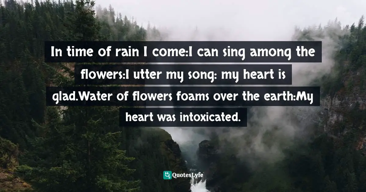 Jane Bierhorst, In the Trail of the Wind: American Indian Poems and Ritual Orations Quotes: In time of rain I come:I can sing among the flowers:I utter my song: my heart is glad.Water of flowers foams over the earth:My heart was intoxicated.