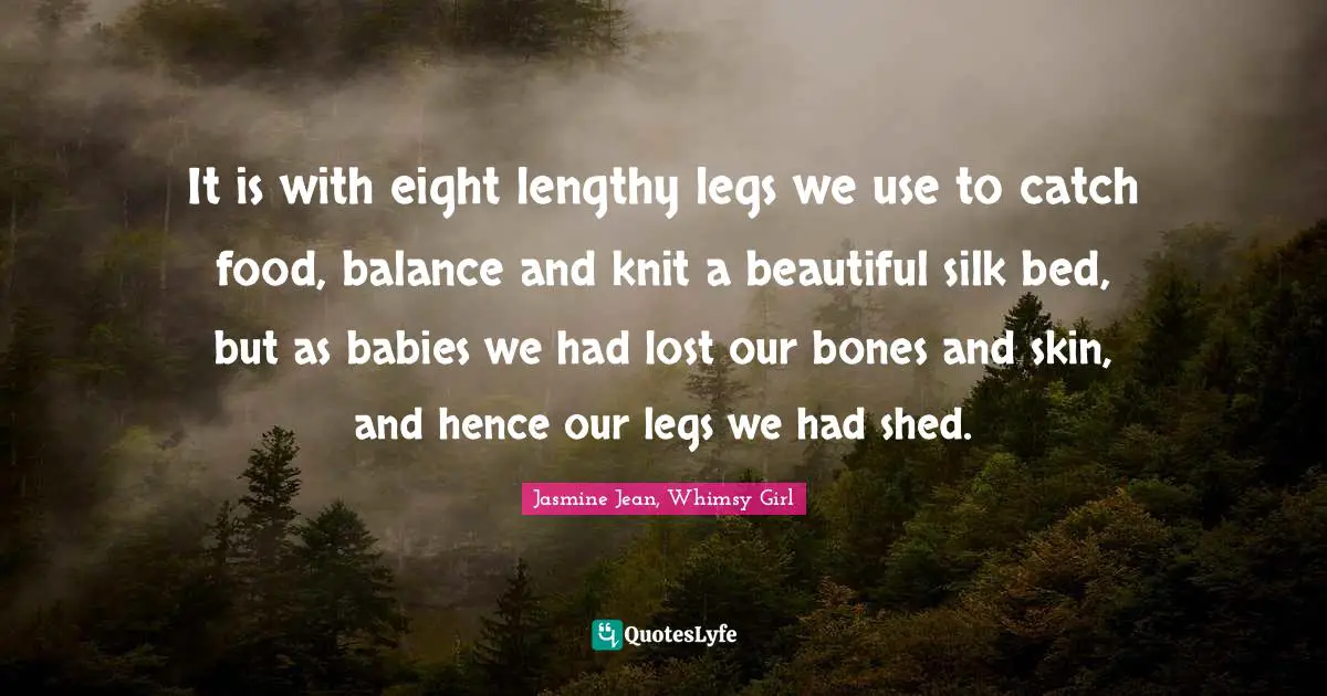 It is with eight lengthy legs we use to catch food, balance and knit a beautiful silk bed, but as babies we had lost our bones and skin, and hence our legs we had shed.