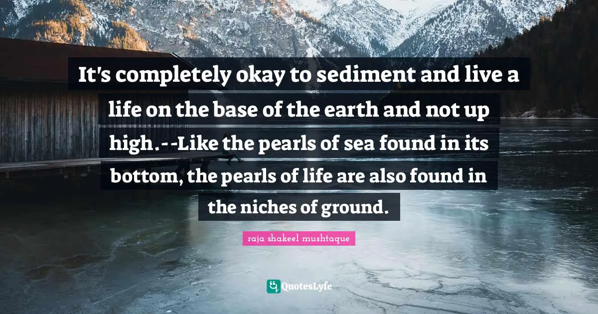 It's completely okay to sediment and live a life on the base of the earth and not up high.--Like the pearls of sea found in its bottom, the pearls of life are also found in the niches of ground.