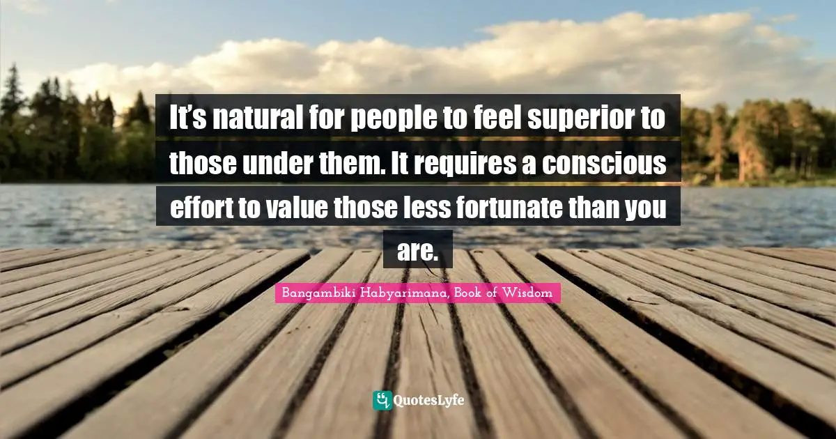 It’s natural for people to feel superior to those under them. It requires a conscious effort to value those less fortunate than you are.
