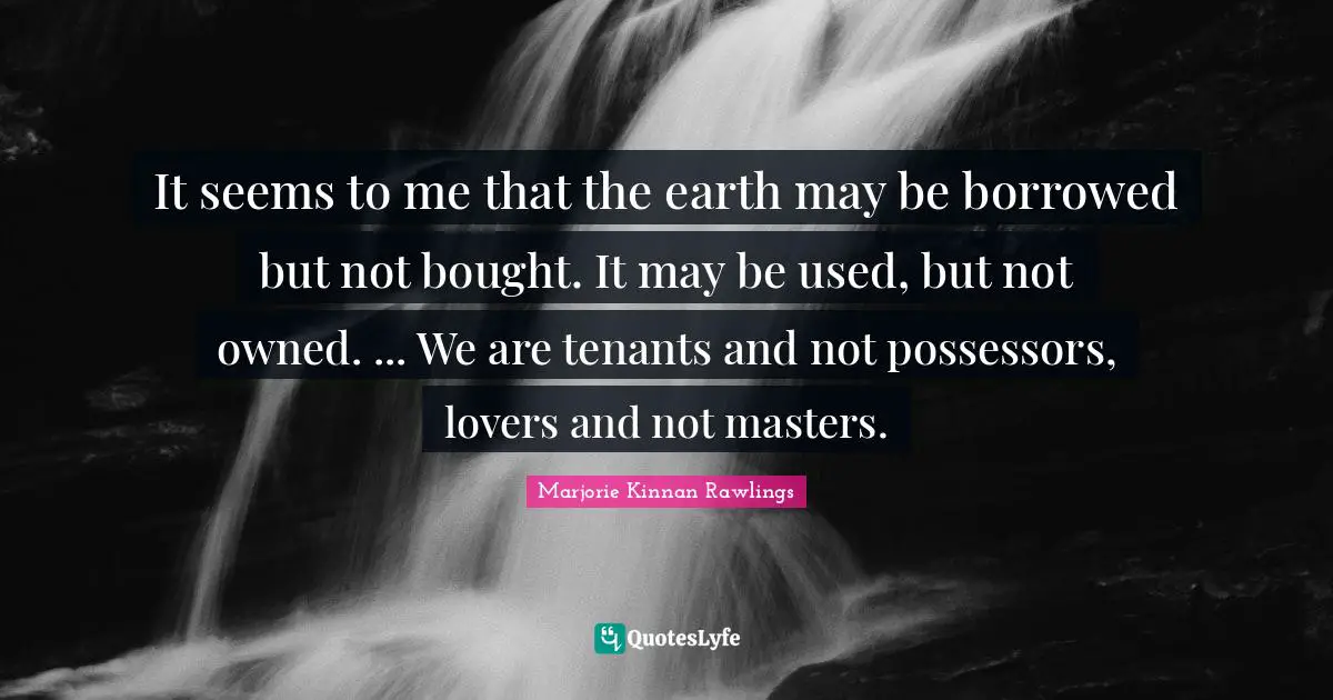 It seems to me that the earth may be borrowed but not bought. It may be used, but not owned. ... We are tenants and not possessors, lovers and not masters.