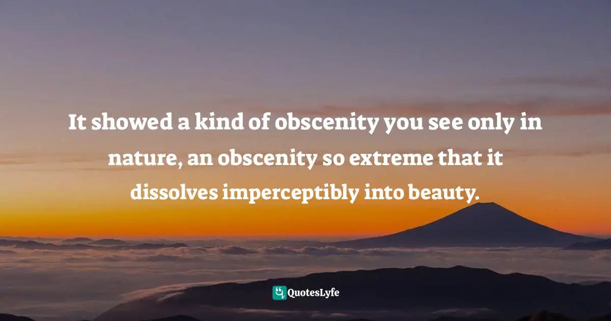 It showed a kind of obscenity you see only in nature, an obscenity so extreme that it dissolves imperceptibly into beauty.