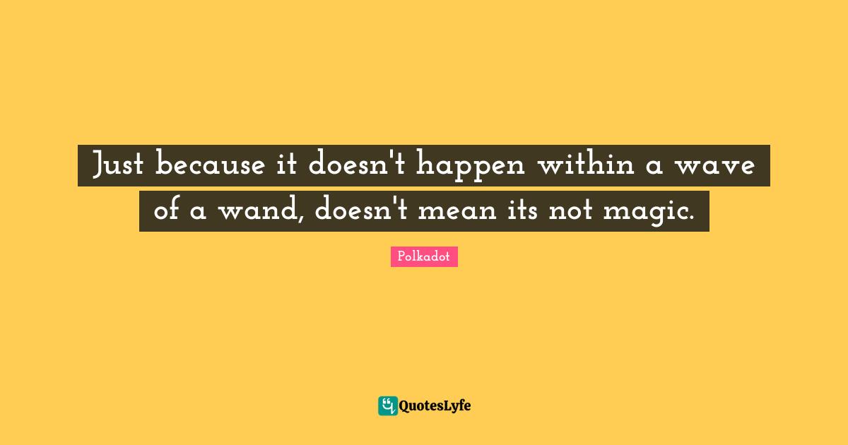 Just because it doesn't happen within a wave of a wand, doesn't mean its not magic.