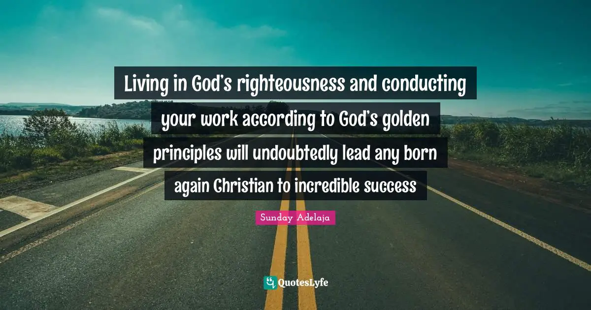 Living in God’s righteousness and conducting your work according to God’s golden principles will undoubtedly lead any born again Christian to incredible success