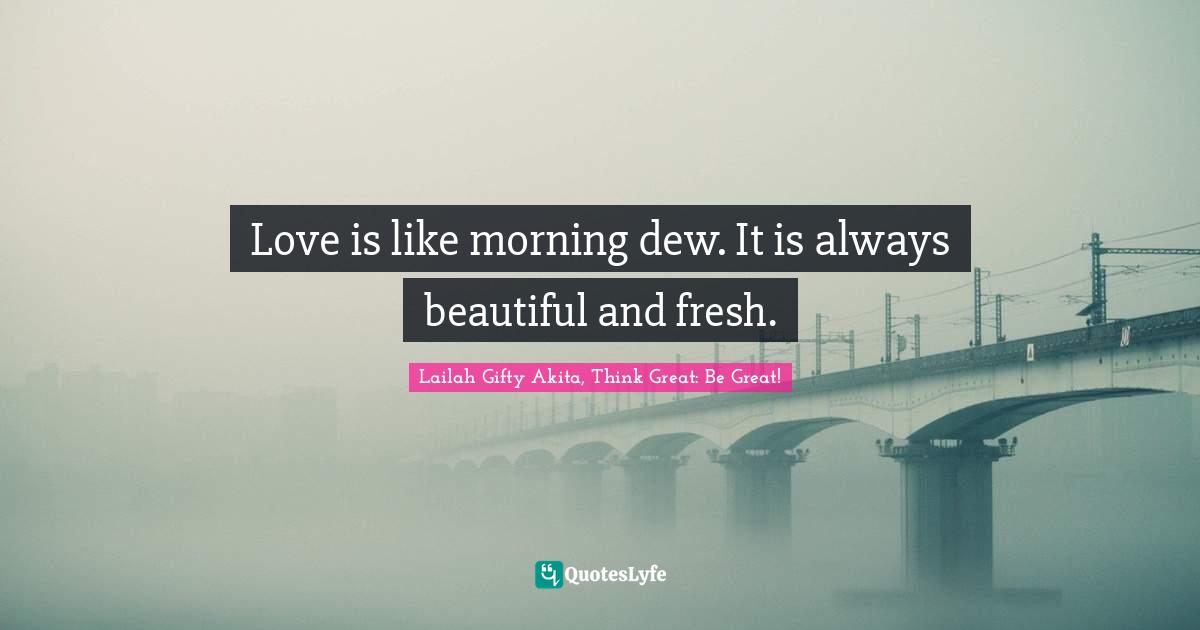 Love is like morning dew. It is always beautiful and fresh.