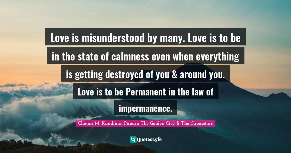 Love is misunderstood by many. Love is to be in the state of calmness even when everything is getting destroyed of you & around you. Love is to be Permanent in the law of impermanence.