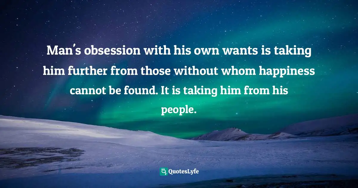 Native American Wisdom Quotes: "Man's obsession with his own wants is taking him further from those without whom happiness cannot be found. It is taking him from his people."