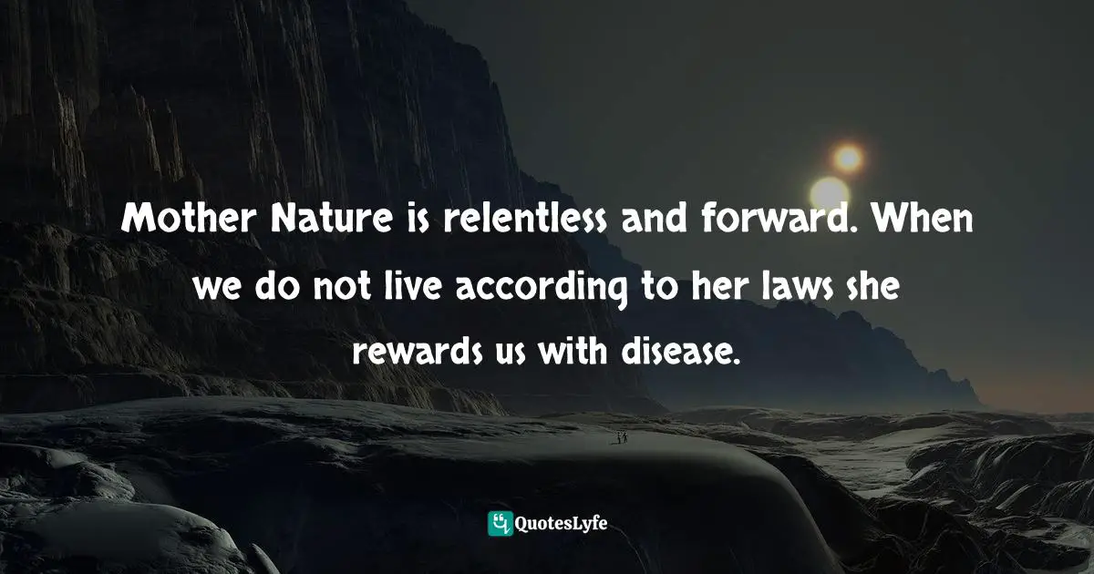 Mother Nature is relentless and forward. When we do not live according to her laws she rewards us with disease.