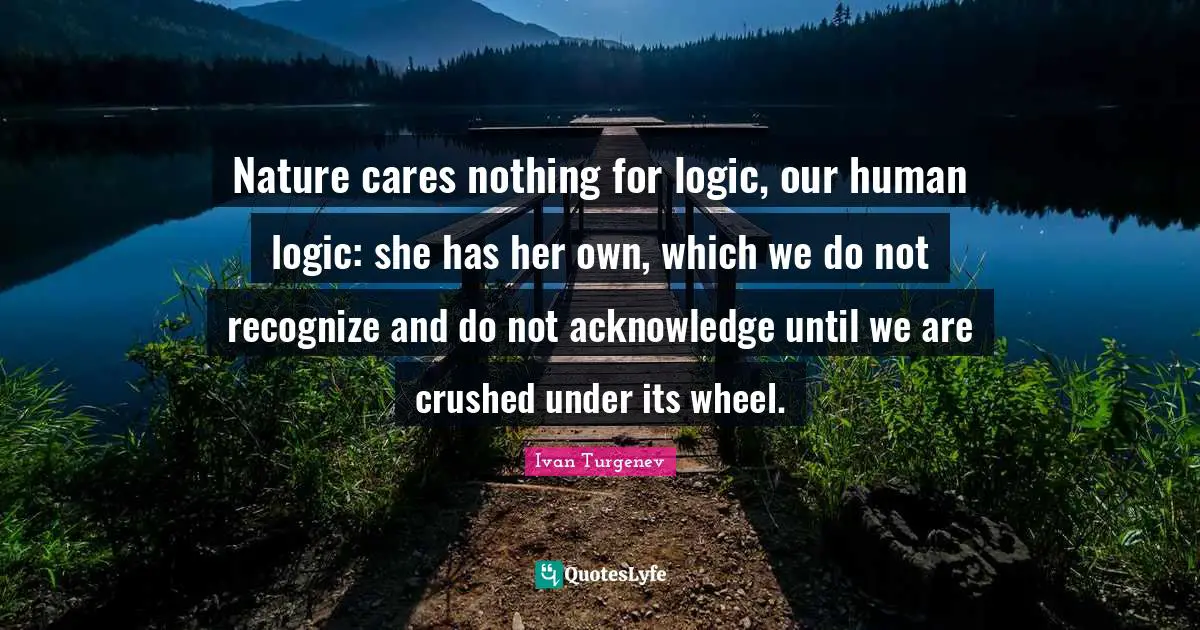 Nature cares nothing for logic, our human logic: she has her own, which we do not recognize and do not acknowledge until we are crushed under its wheel.