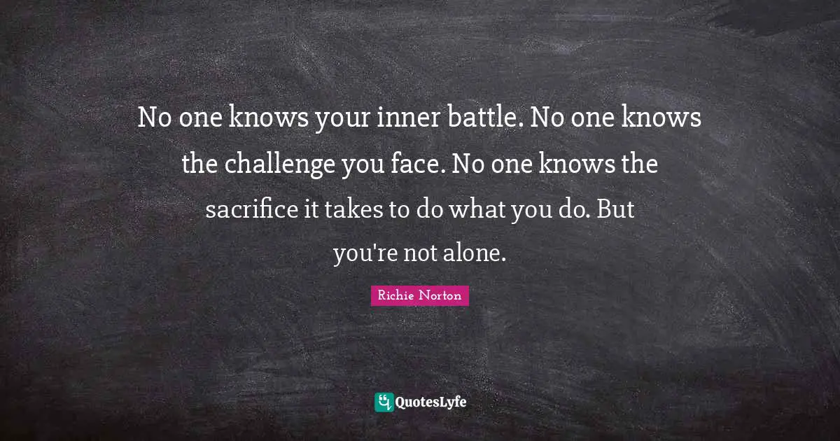 No one knows your inner battle. No one knows the challenge you face. No one knows the sacrifice it takes to do what you do. But you're not alone.