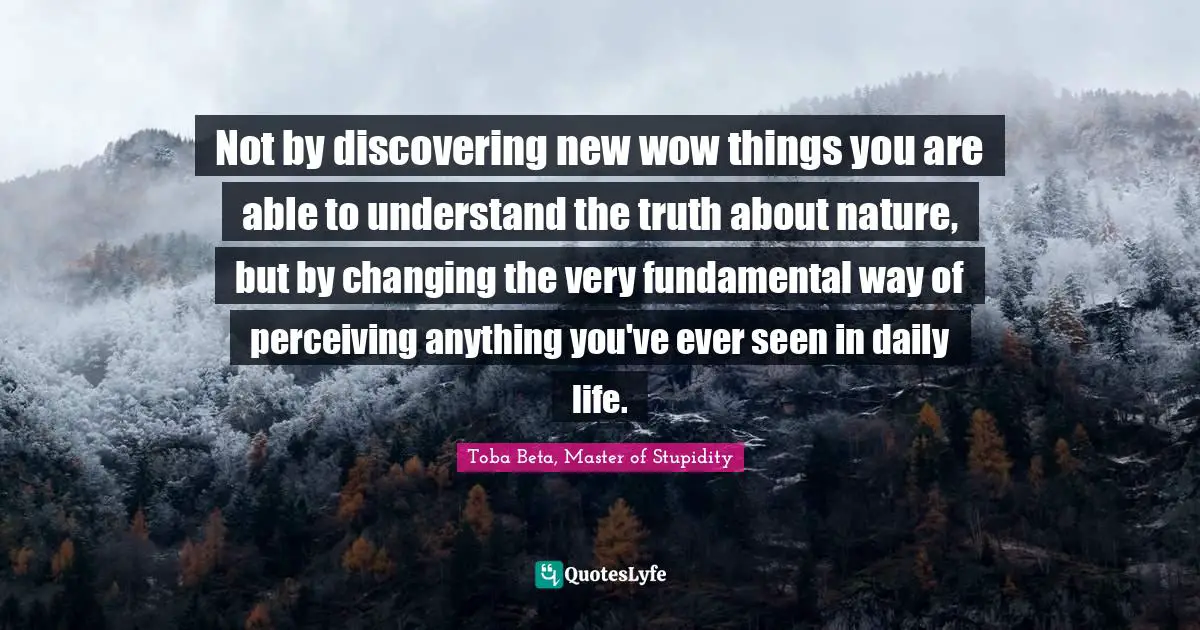 Not by discovering new wow things you are able to understand the truth about nature, but by changing the very fundamental way of perceiving anything you've ever seen in daily life.