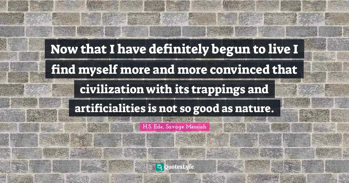 Now that I have definitely begun to live I find myself more and more convinced that civilization with its trappings and artificialities is not so good as nature.