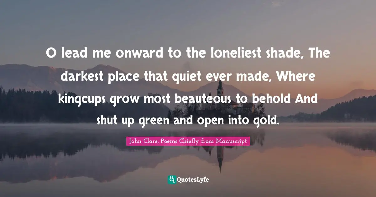 O lead me onward to the loneliest shade, The darkest place that quiet ever made, Where kingcups grow most beauteous to behold And shut up green and open into gold.