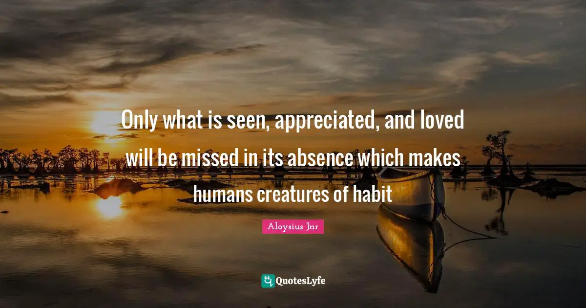 Only what is seen, appreciated, and loved will be missed in its absence which makes humans creatures of habit