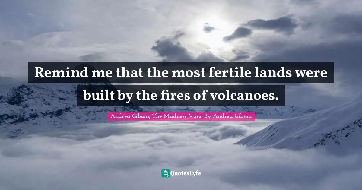 Remind me that the most fertile lands were built by the fires of volcanoes.