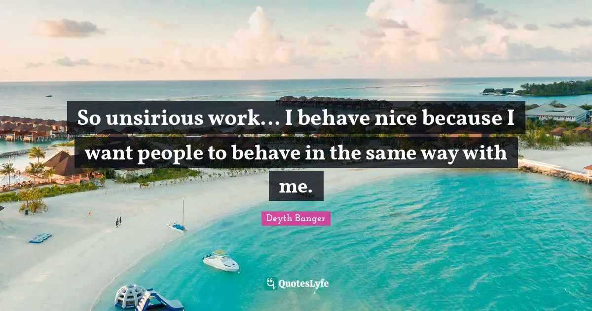 So unsirious work... I behave nice because I want people to behave in the same way with me.