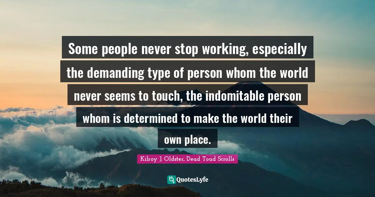 Some people never stop working, especially the demanding type of person whom the world never seems to touch, the indomitable person whom is determined to make the world their own place.