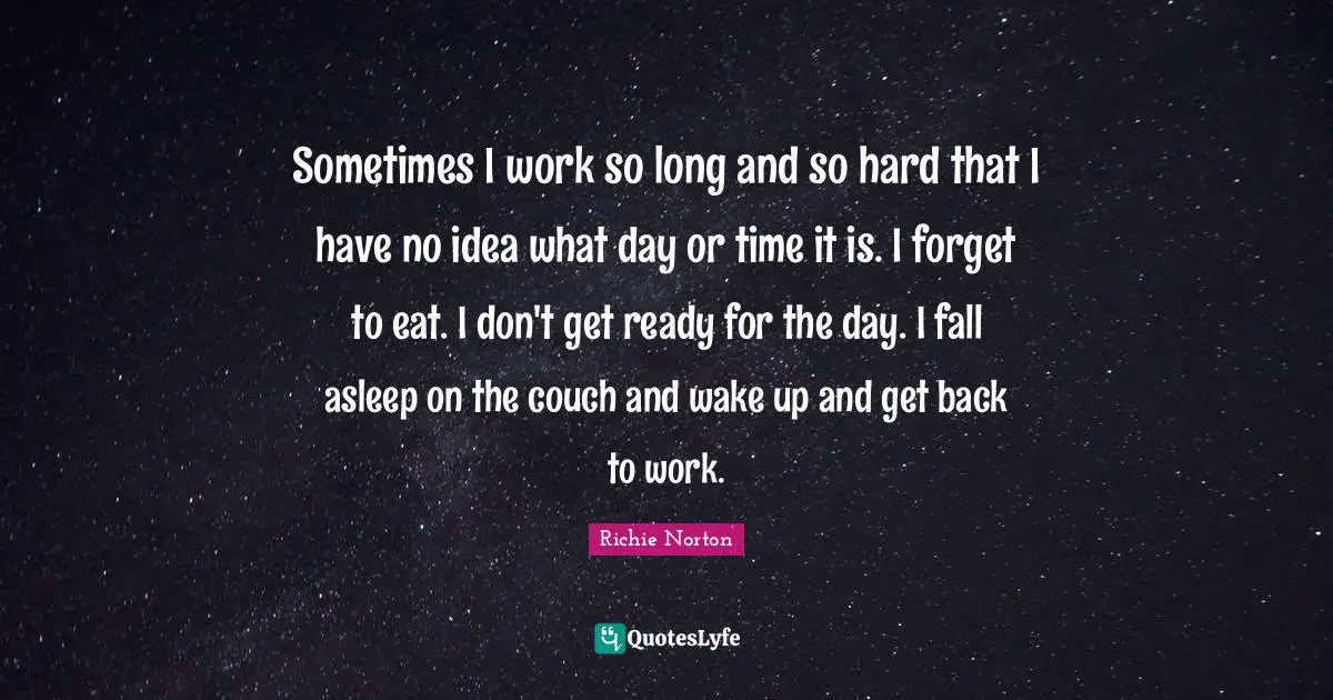 Sometimes I work so long and so hard that I have no idea what day or time it is. I forget to eat. I don't get ready for the day. I fall asleep on the couch and wake up and get back to work.
