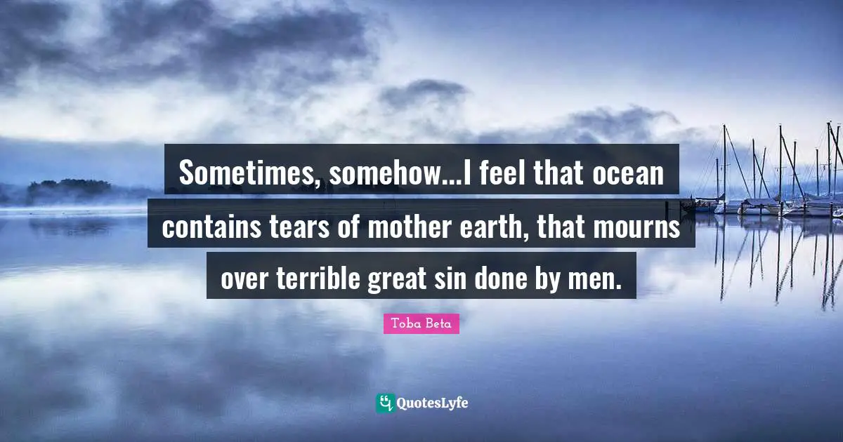 Sometimes, somehow...I feel that ocean contains tears of mother earth, that mourns over terrible great sin done by men.