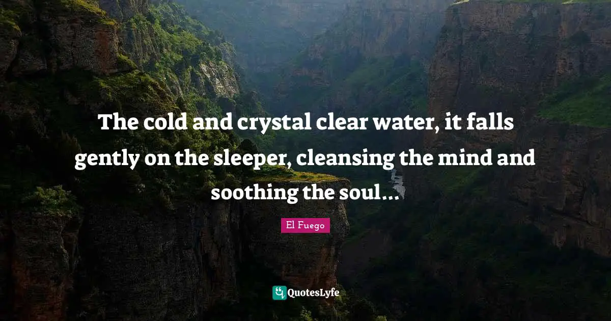 The cold and crystal clear water, it falls gently on the sleeper, cleansing the mind and soothing the soul...