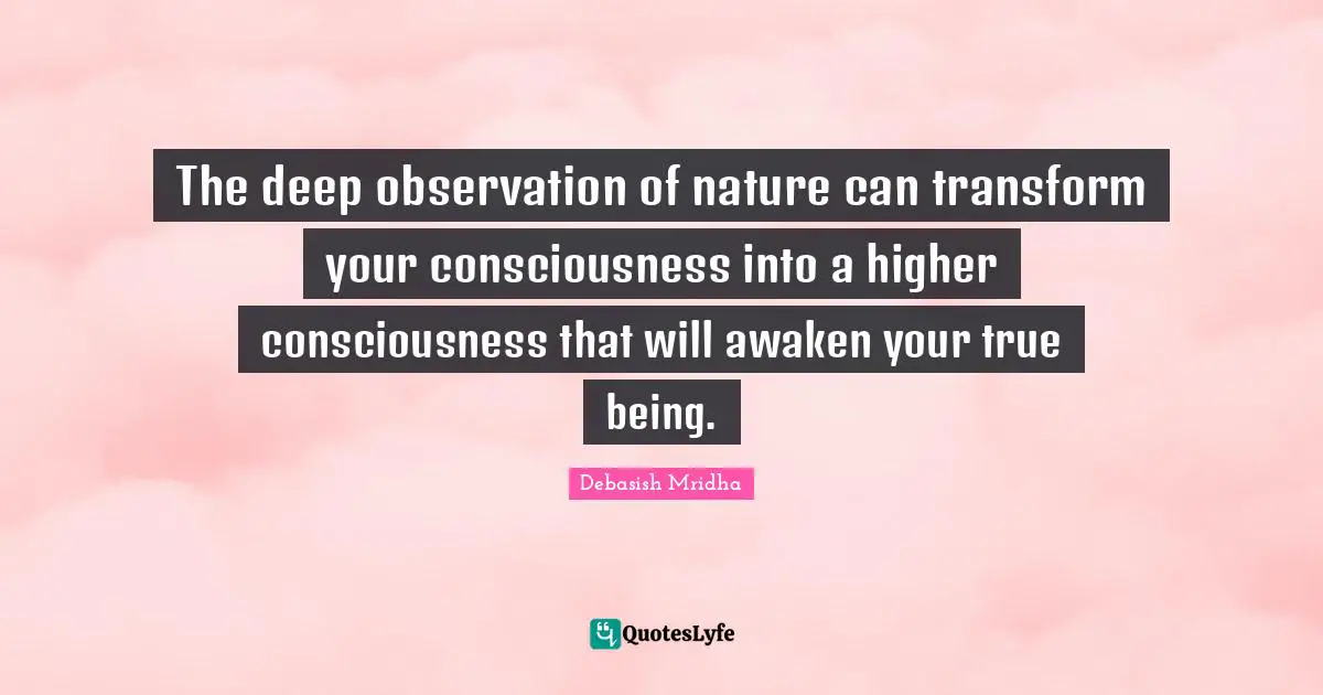 The deep observation of nature can transform your consciousness into a higher consciousness that will awaken your true being.