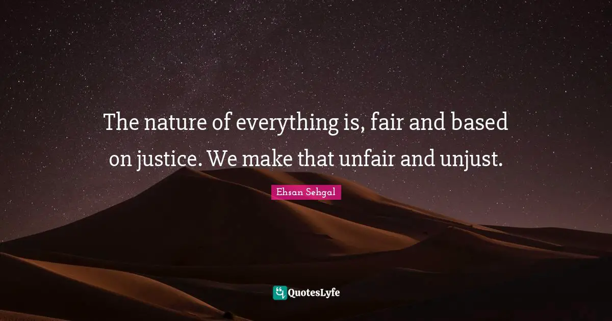The nature of everything is, fair and based on justice. We make that unfair and unjust.