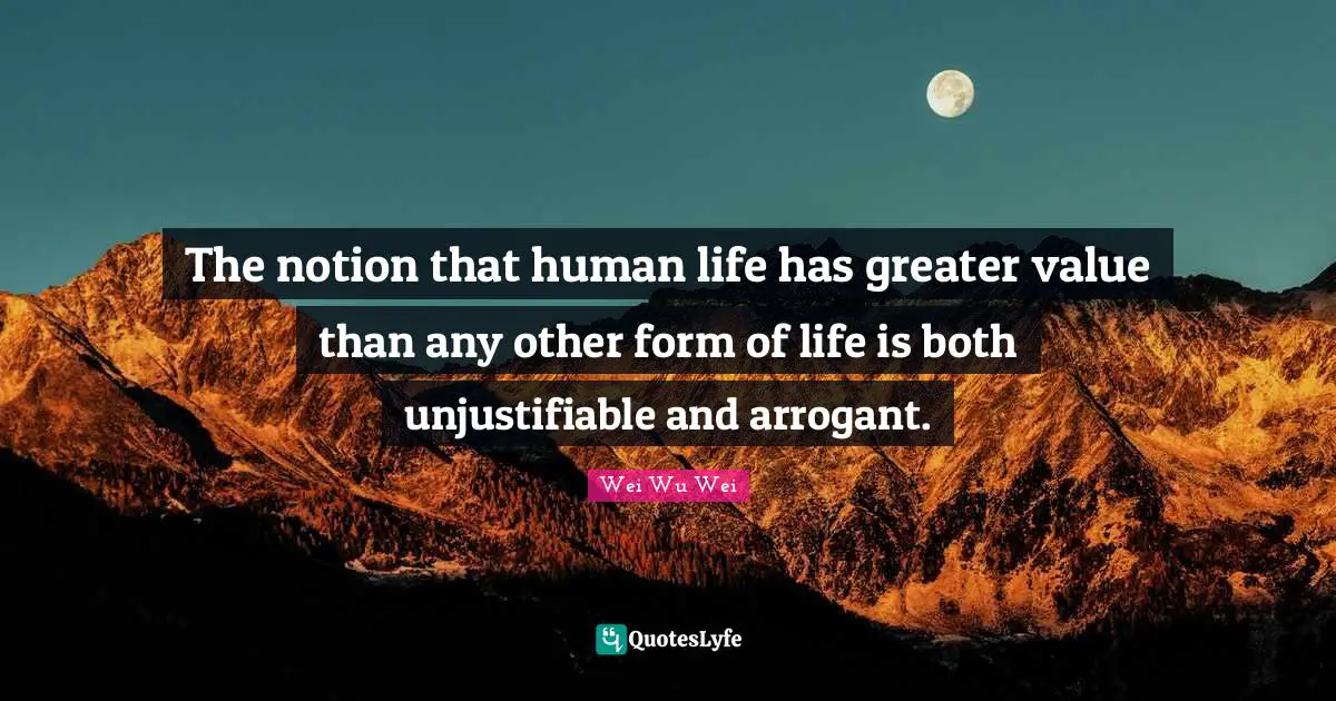 The notion that human life has greater value than any other form of life is both unjustifiable and arrogant.