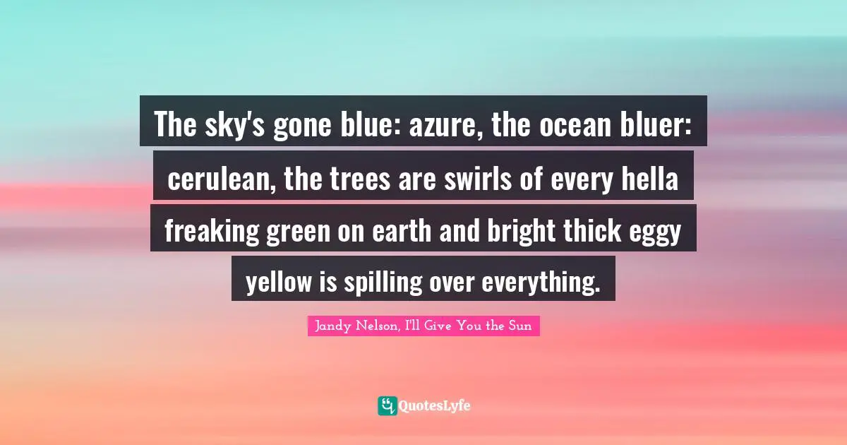 Jandy Nelson, I'll Give You The Sun Quotes: "The sky's gone blue: azure, the ocean bluer: cerulean, the trees are swirls of every hella freaking green on earth and bright thick eggy yellow is spilling over everything."
