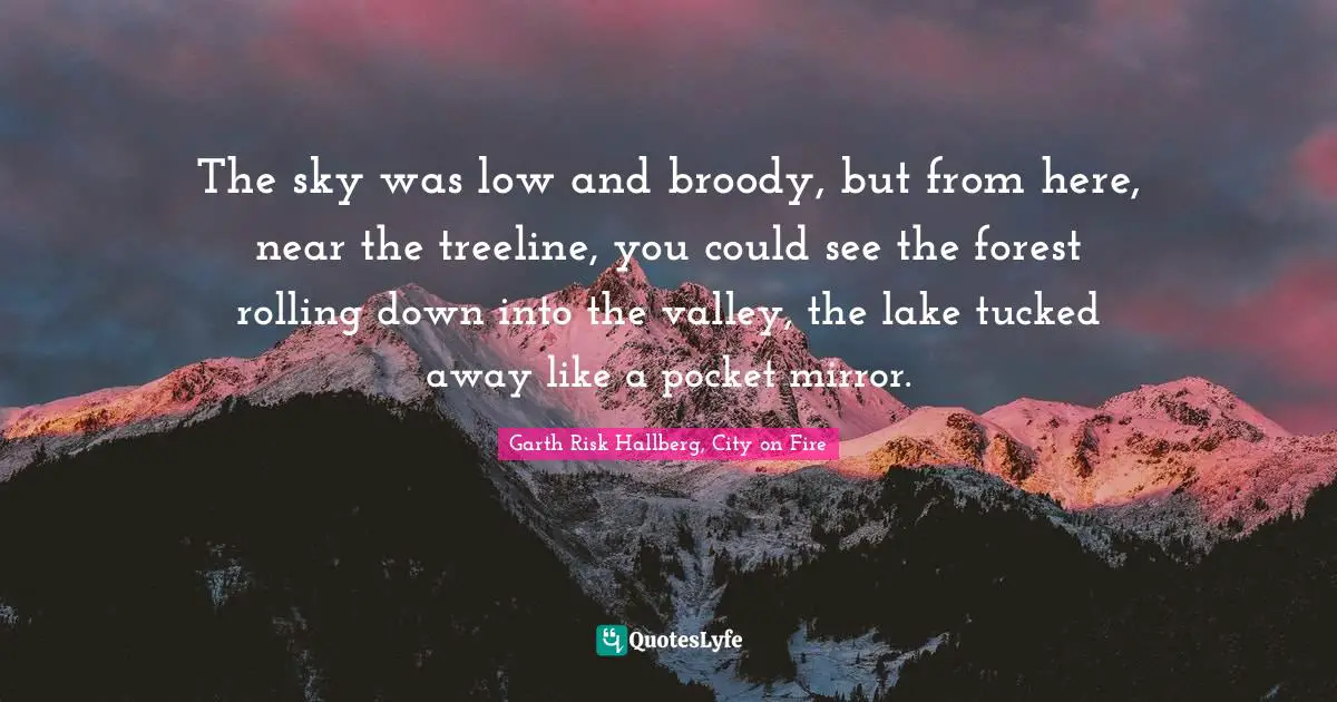 The sky was low and broody, but from here, near the treeline, you could see the forest rolling down into the valley, the lake tucked away like a pocket mirror.