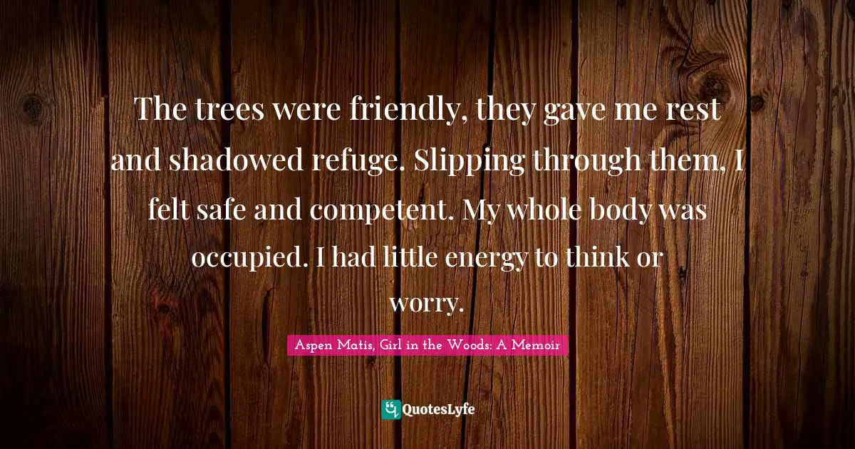Aspen Matis, Girl In The Woods: A Memoir Quotes: "The trees were friendly, they gave me rest and shadowed refuge. Slipping through them, I felt safe and competent. My whole body was occupied. I had little energy to think or worry."