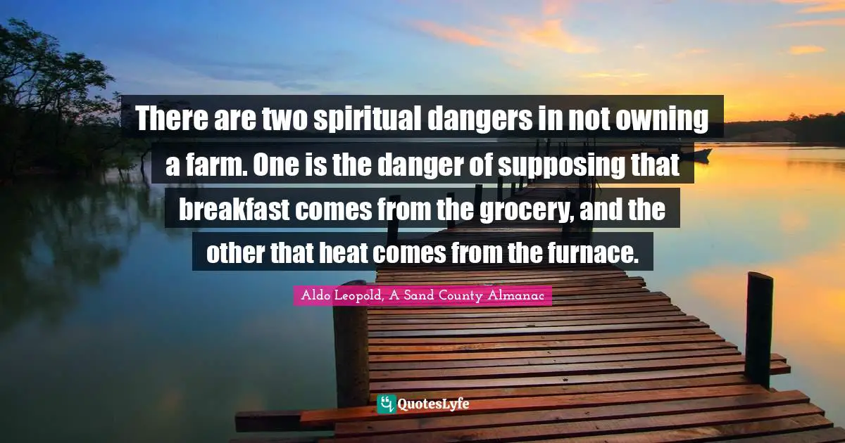 There are two spiritual dangers in not owning a farm. One is the danger of supposing that breakfast comes from the grocery, and the other that heat comes from the furnace.