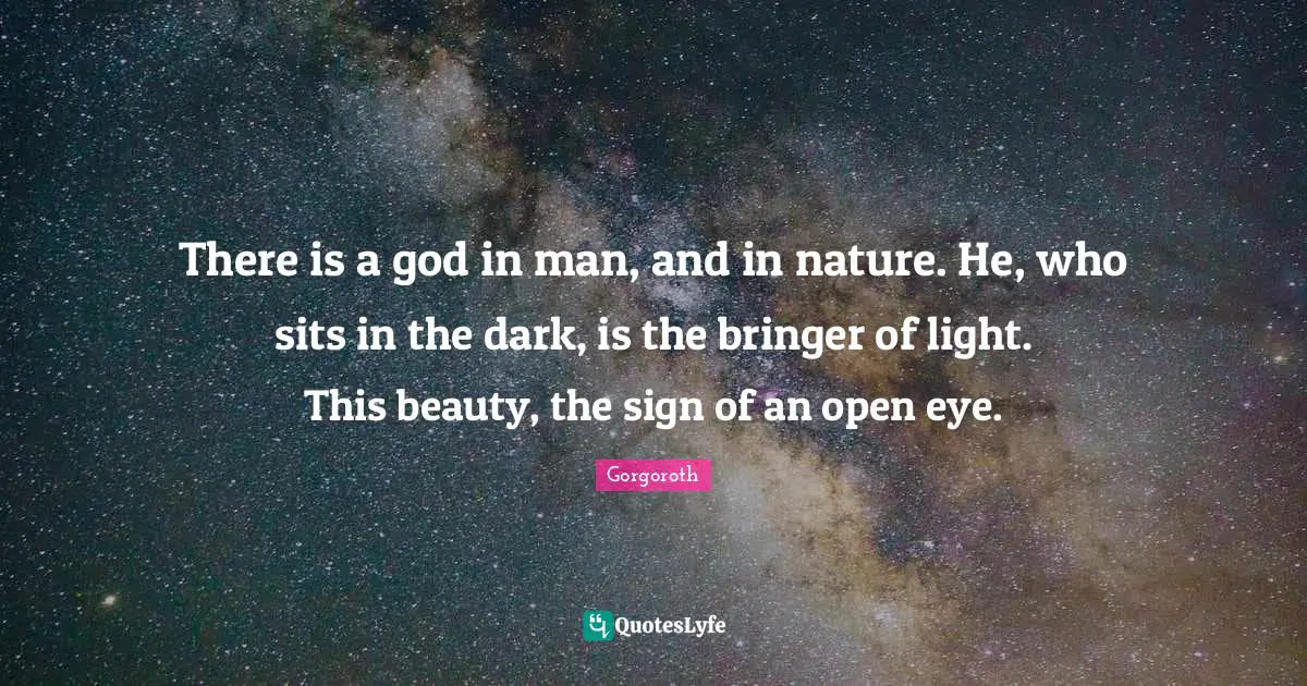 There is a god in man, and in nature. He, who sits in the dark, is the bringer of light. This beauty, the sign of an open eye.