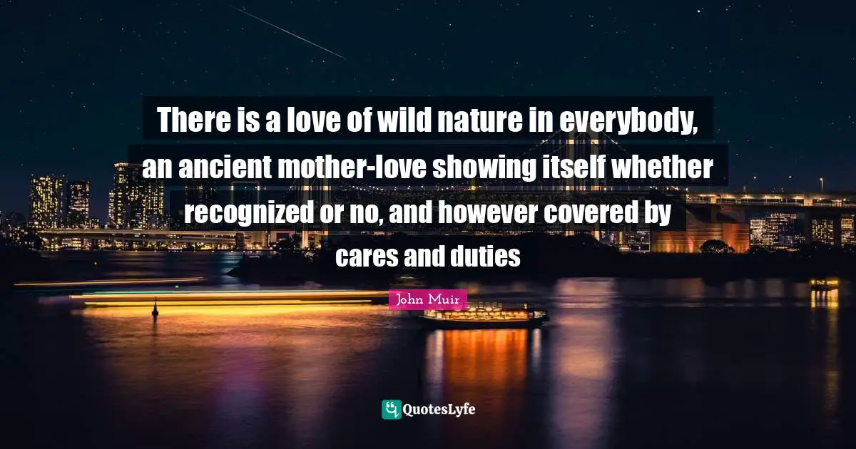 There is a love of wild nature in everybody, an ancient mother-love showing itself whether recognized or no, and however covered by cares and duties