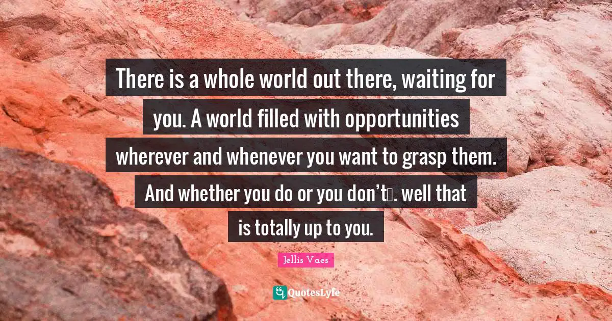 There is a whole world out there, waiting for you. A world filled with opportunities wherever and whenever you want to grasp them. And whether you do or you don’t…. well that is totally up to you.