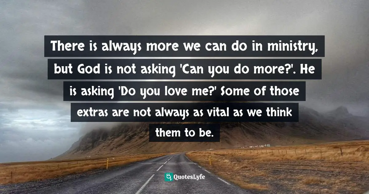 There is always more we can do in ministry, but God is not asking 'Can you do more?'. He is asking 'Do you love me?' Some of those extras are not always as vital as we think them to be.