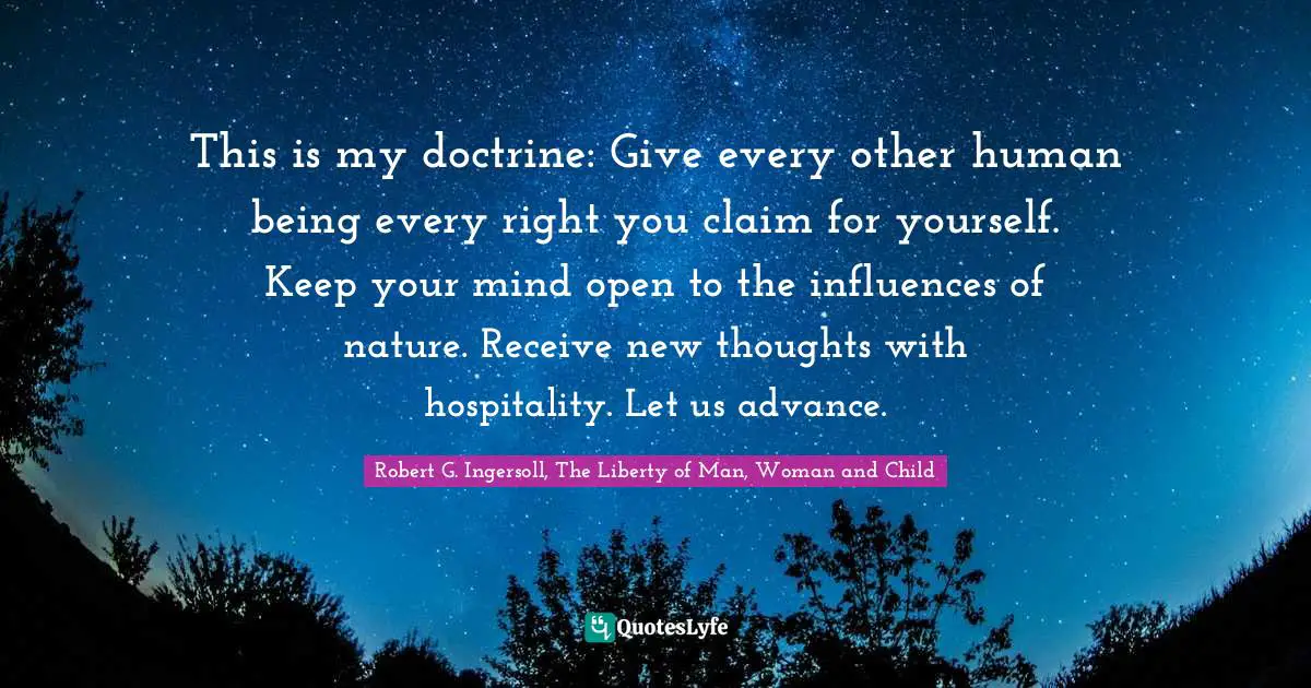 This is my doctrine: Give every other human being every right you claim for yourself. Keep your mind open to the influences of nature. Receive new thoughts with hospitality. Let us advance.