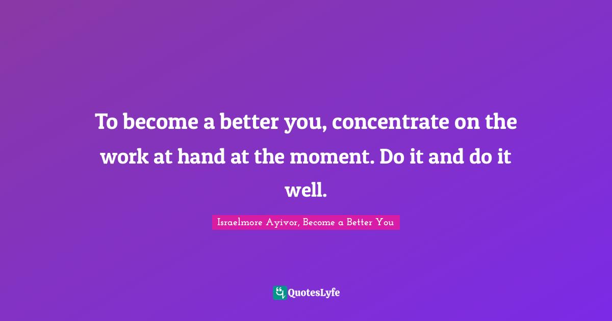 Israelmore Ayivor, Become A Better You Quotes: "To become a better you, concentrate on the work at hand at the moment. Do it and do it well."