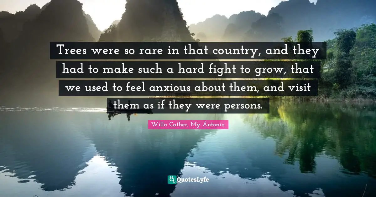 Willa Cather, My Ántonia Quotes: "Trees were so rare in that country, and they had to make such a hard fight to grow, that we used to feel anxious about them, and visit them as if they were persons."