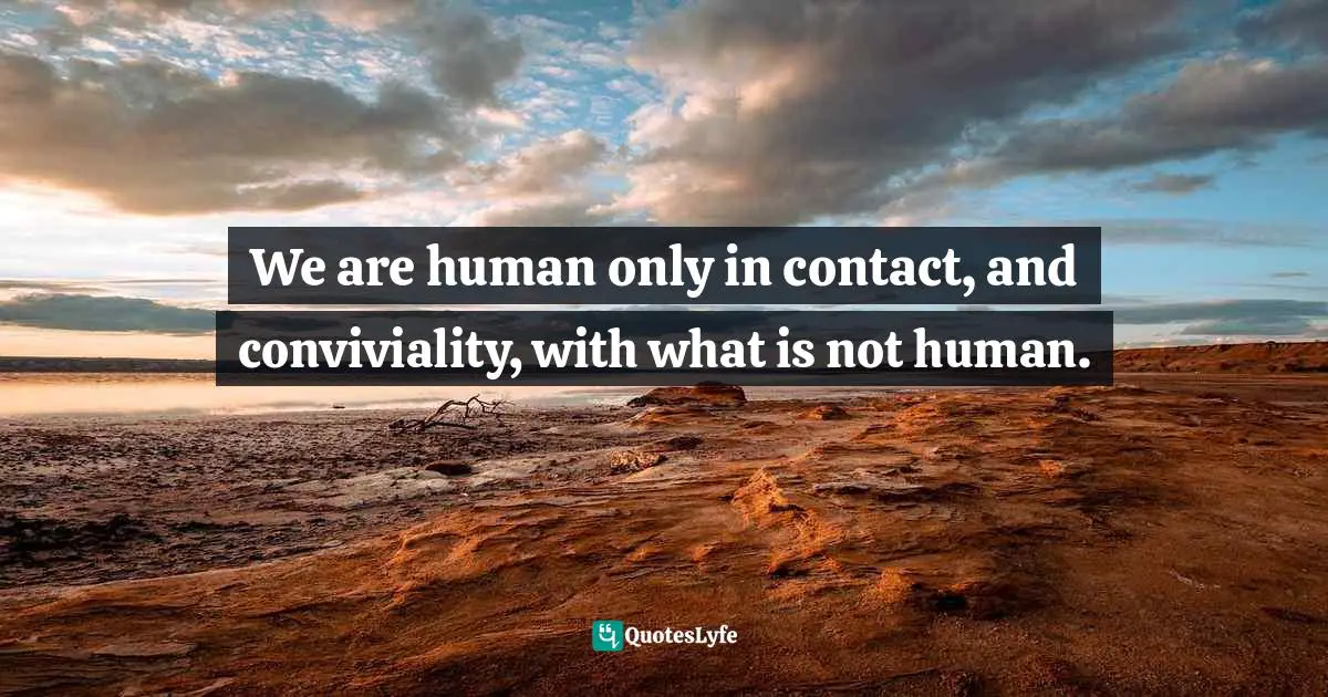 We are human only in contact, and conviviality, with what is not human.