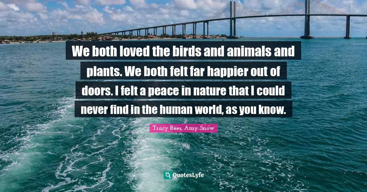 We both loved the birds and animals and plants. We both felt far happier out of doors. I felt a peace in nature that I could never find in the human world, as you know.