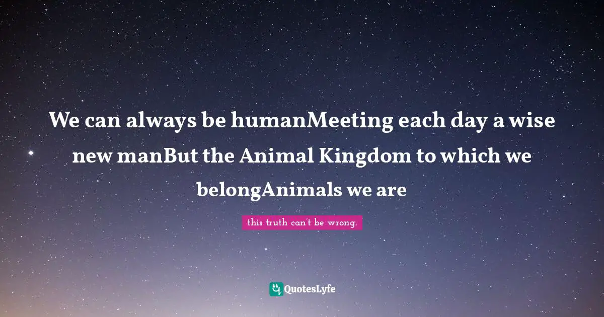 We can always be humanMeeting each day a wise new manBut the Animal Kingdom to which we belongAnimals we are