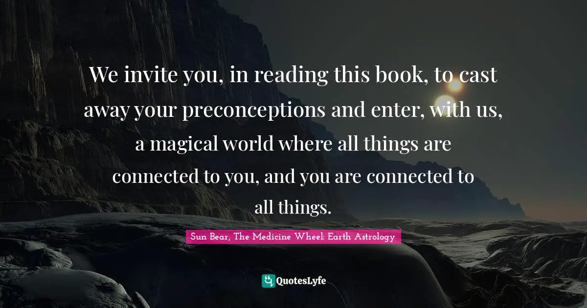 We invite you, in reading this book, to cast away your preconceptions and enter, with us, a magical world where all things are connected to you, and you are connected to all things.
