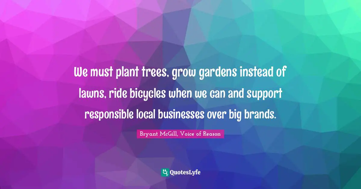 Bryant McGill Quotes: "We must plant trees, grow gardens instead of lawns, ride bicycles when we can and support responsible local businesses over big brands."