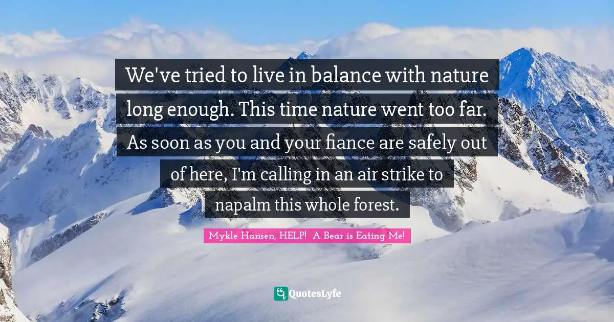 We've tried to live in balance with nature long enough. This time nature went too far. As soon as you and your fiance are safely out of here, I'm calling in an air strike to napalm this whole forest.